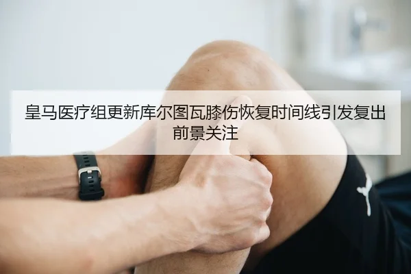 皇马医疗组更新库尔图瓦膝伤恢复时间线引发复出前景关注